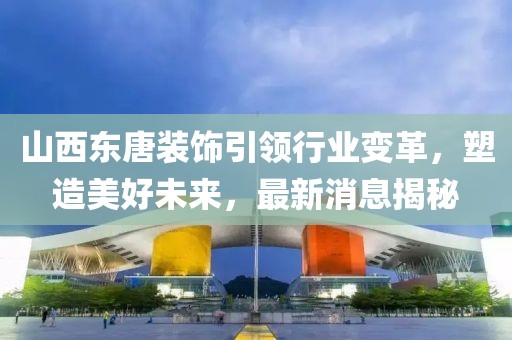 山西东唐装饰引领行业变革，塑造美好未来，最新消息揭秘