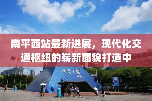 南平西站最新进展，现代化交通枢纽的崭新面貌打造中