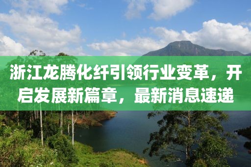 浙江龙腾化纤引领行业变革，开启发展新篇章，最新消息速递