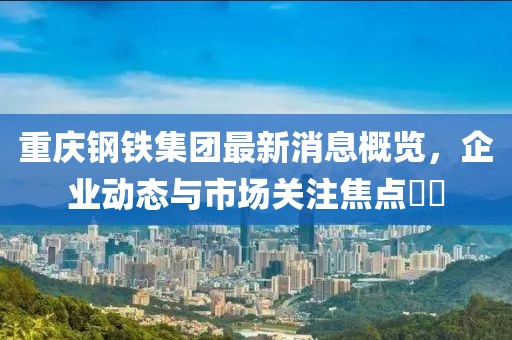 重庆钢铁集团最新消息概览，企业动态与市场关注焦点​​