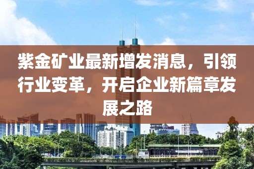 紫金矿业最新增发消息，引领行业变革，开启企业新篇章发展之路