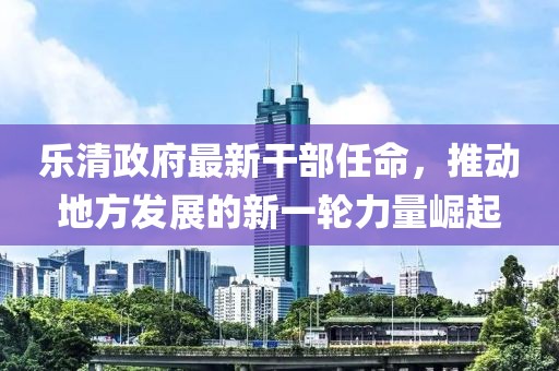 乐清政府最新干部任命，推动地方发展的新一轮力量崛起