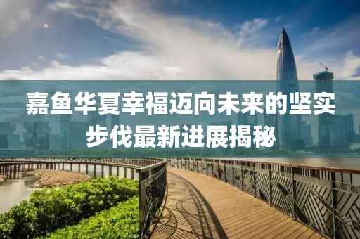 嘉鱼华夏幸福迈向未来的坚实步伐最新进展揭秘