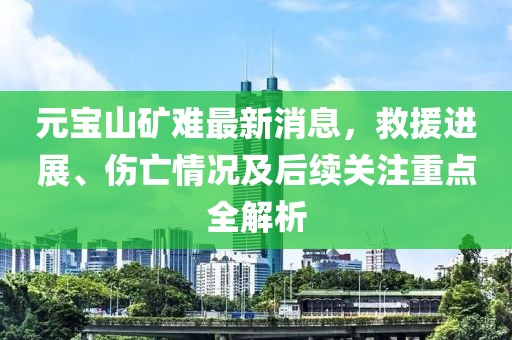 元宝山矿难最新消息，救援进展、伤亡情况及后续关注重点全解析