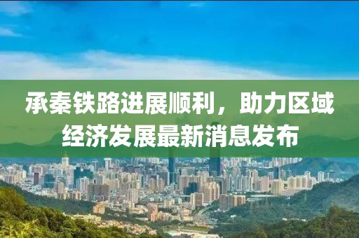 承秦铁路进展顺利，助力区域经济发展最新消息发布