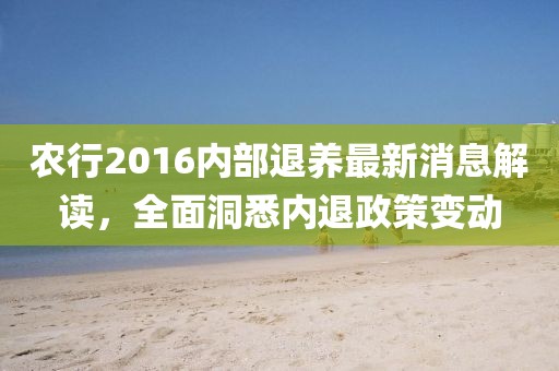 农行2016内部退养最新消息解读，全面洞悉内退政策变动