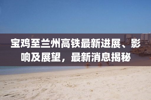 宝鸡至兰州高铁最新进展、影响及展望，最新消息揭秘
