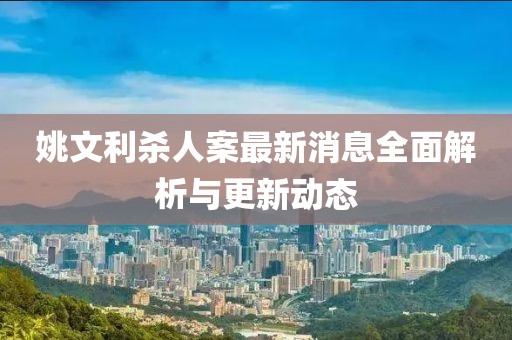 姚文利杀人案最新消息全面解析与更新动态