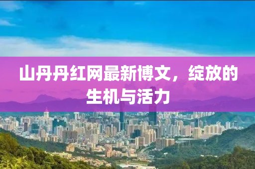 山丹丹红网最新博文，绽放的生机与活力