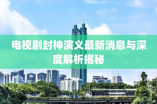 电视剧封神演义最新消息与深度解析揭秘