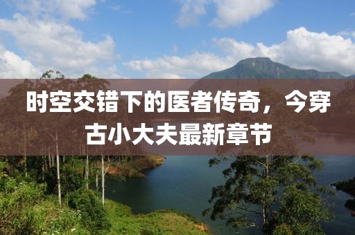 时空交错下的医者传奇，今穿古小大夫最新章节