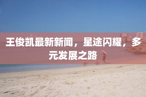王俊凯最新新闻，星途闪耀，多元发展之路