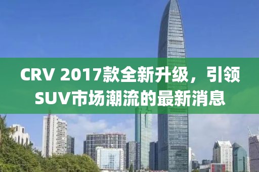 CRV 2017款全新升级，引领SUV市场潮流的最新消息