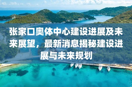 张家口奥体中心建设进展及未来展望，最新消息揭秘建设进展与未来规划