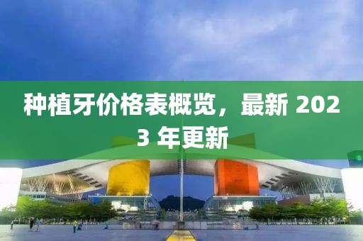 种植牙价格表概览，最新 2023 年更新