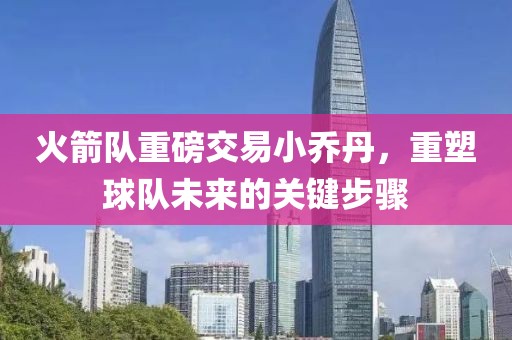 火箭队重磅交易小乔丹，重塑球队未来的关键步骤