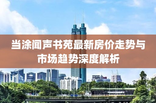 当涂闻声书苑最新房价走势与市场趋势深度解析