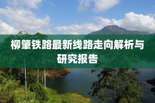 柳肇铁路最新线路走向解析与研究报告