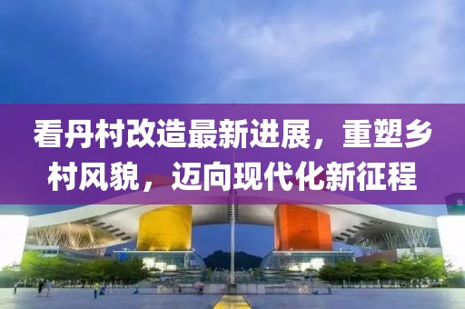 看丹村改造最新进展，重塑乡村风貌，迈向现代化新征程