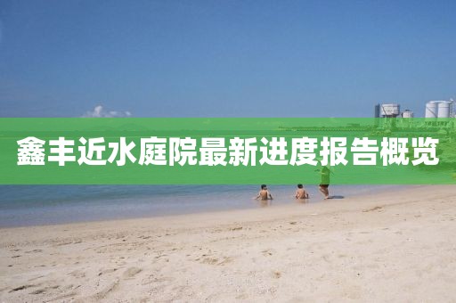 鑫丰近水庭院最新进度报告概览