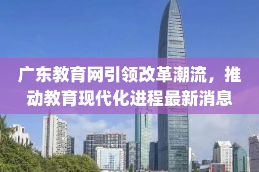 广东教育网引领改革潮流，推动教育现代化进程最新消息