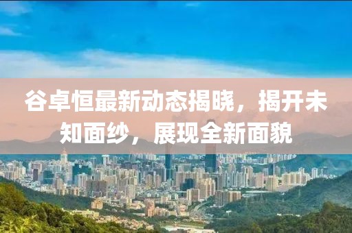 谷卓恒最新动态揭晓，揭开未知面纱，展现全新面貌