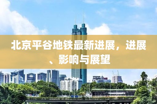 北京平谷地铁最新进展，进展、影响与展望