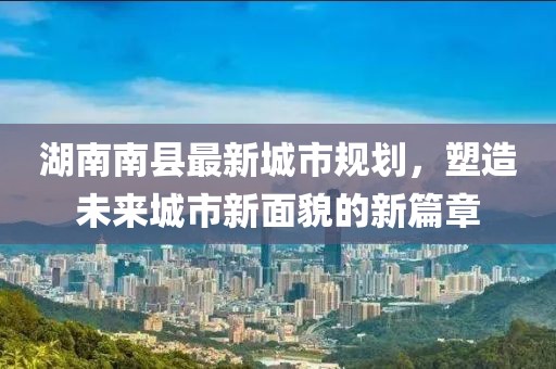 湖南南县最新城市规划，塑造未来城市新面貌的新篇章
