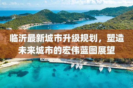 临沂最新城市升级规划，塑造未来城市的宏伟蓝图展望