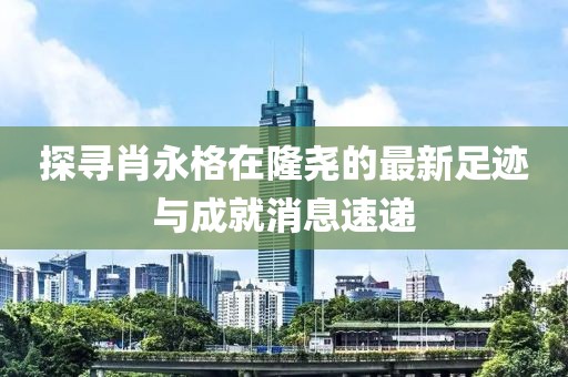 探寻肖永格在隆尧的最新足迹与成就消息速递