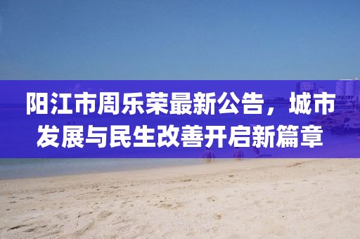 阳江市周乐荣最新公告，城市发展与民生改善开启新篇章