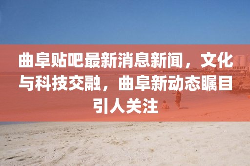 曲阜贴吧最新消息新闻，文化与科技交融，曲阜新动态瞩目引人关注