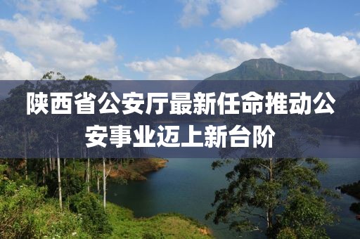 陕西省公安厅最新任命推动公安事业迈上新台阶