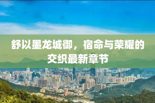 舒以墨龙城御，宿命与荣耀的交织最新章节