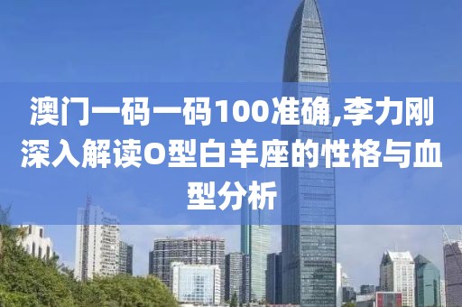 澳门一码一码100准确,李力刚深入解读O型白羊座的性格与血型分析