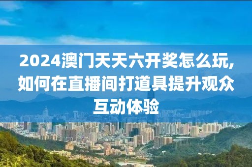 2024澳门天天六开奖怎么玩,如何在直播间打道具提升观众互动体验