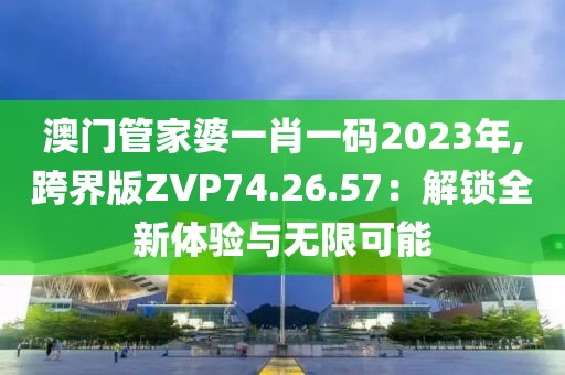 澳门管家婆一肖一码2023年,跨界版ZVP74.26.57：解锁全新体验与无限可能