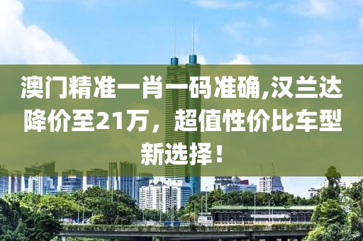 澳门精准一肖一码准确,汉兰达降价至21万，超值性价比车型新选择！