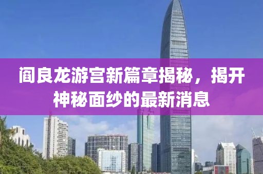 阎良龙游宫新篇章揭秘，揭开神秘面纱的最新消息