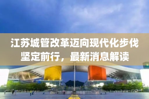 江苏城管改革迈向现代化步伐坚定前行，最新消息解读
