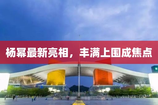 杨幂最新亮相，丰满上围成焦点