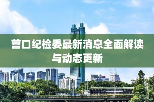 营口纪检委最新消息全面解读与动态更新