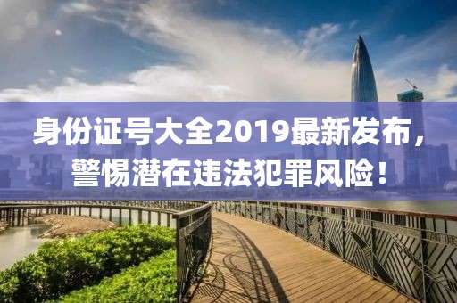 身份证号大全2019最新发布，警惕潜在违法犯罪风险！