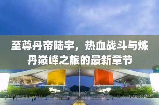至尊丹帝陆宇，热血战斗与炼丹巅峰之旅的最新章节