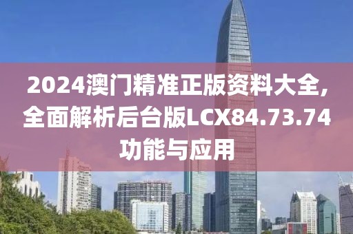 2024澳门精准正版资料大全,全面解析后台版LCX84.73.74功能与应用