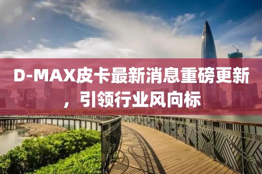 D-MAX皮卡最新消息重磅更新，引领行业风向标