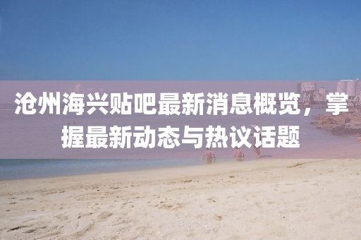 沧州海兴贴吧最新消息概览，掌握最新动态与热议话题
