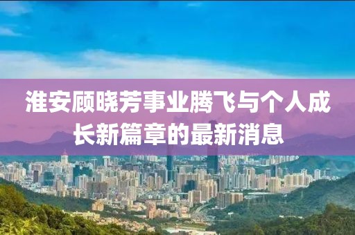 淮安顾晓芳事业腾飞与个人成长新篇章的最新消息
