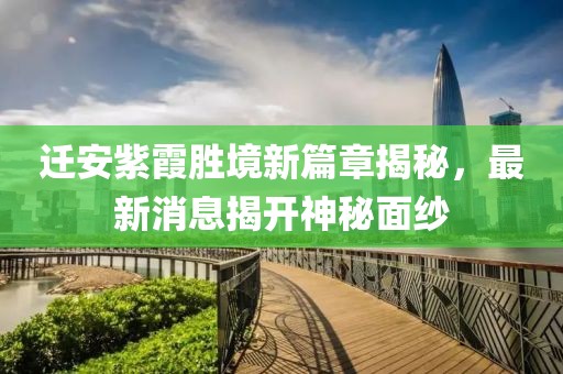 迁安紫霞胜境新篇章揭秘，最新消息揭开神秘面纱