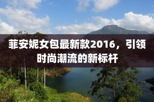 菲安妮女包最新款2016，引领时尚潮流的新标杆